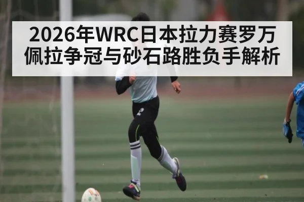 2026年WRC日本拉力赛罗万佩拉争冠与砂石路胜负手解析