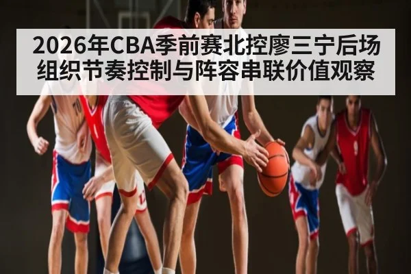 2026年CBA季前赛北控廖三宁后场组织节奏控制与阵容串联价值观察